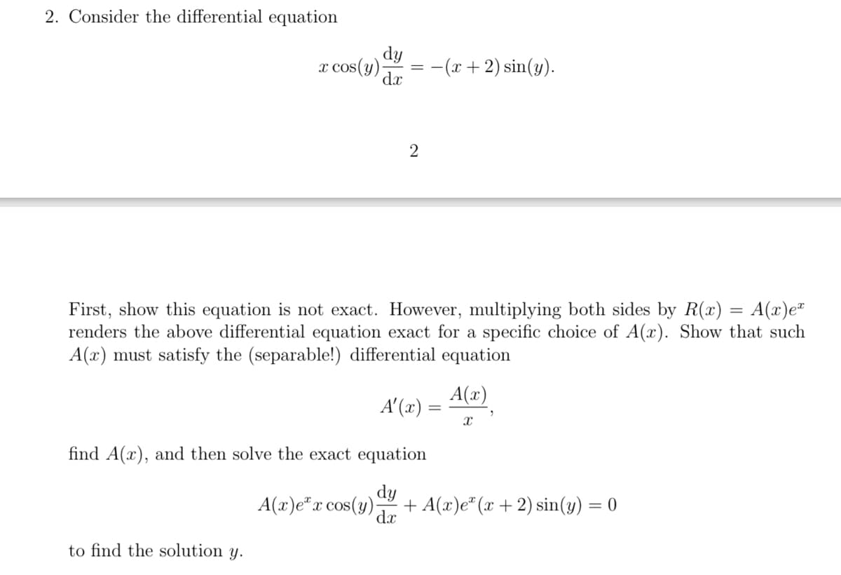 2. Consider the differential equation
dy
dx
x cos(y);
to find the solution y.
=
A(x)e x cos(y).
2
First, show this equation is not exact. However, multiplying both sides by R(x) = A(x)e²
renders the above differential equation exact for a specific choice of A(x). Show that such
A(x) must satisfy the (separable!) differential equation
find A(x), and then solve the exact equation
dy
dx
A'(x)
-(x + 2) sin(y).
=
A(x)
X
+ A(x)eª (x + 2) sin(y) = 0