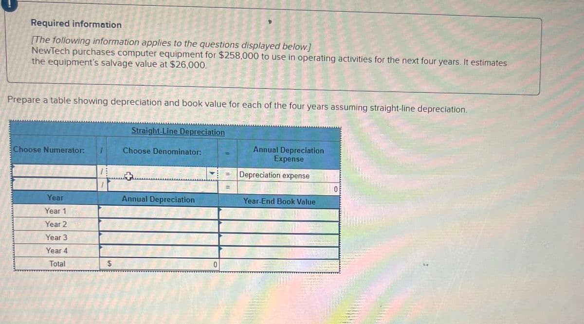 Required information
[The following information applies to the questions displayed below.)
NewTech purchases computer equipment for $258,000 to use in operating activities for the next four years. It estimates
the equipment's salvage value at $26,000.
Prepare a table showing depreciation and book value for each of the four years assuming straight-line depreciation.
Straight-Line Depreciation
Choose Numerator: T
Choose Denominator:
Annual Depreciation
Expense
= Depreciation expense
0
Year
Year 1
Annual Depreciation
Year-End Book Value
Year 2
Year 3
Year 4
Total
$
0