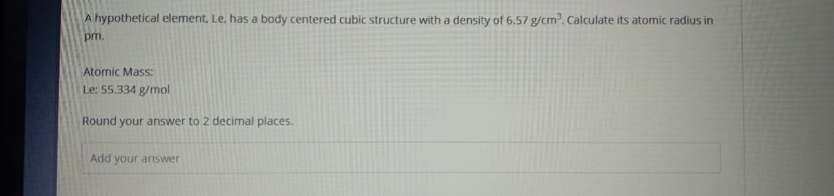 A hypothetical element, Le, has a body centered cubic structure with a density of 6.57 g/cm3. Calculate its atomic radius in
pm.
Atomic Mass:
Le: 55.334 g/mol
Round your answer to 2 decimal places.
Add your answer
