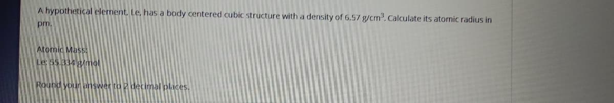 A hypothetical element, Le, has a body centered cubic structure with a density of 6.57 g/cm. Calculate its atornic radius in
pm.
Atomic Mass5A
Le: 55.334 g/mol
Round your answer to 2 decimal places.
