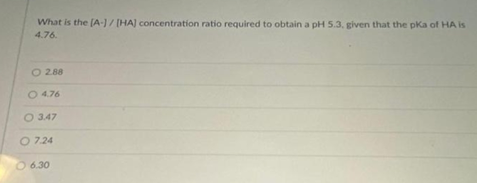 What is the [A-] / [HA] concentration ratio required to obtain a pH5.3. given that the pKa of HA is
4.76.
O 2.88
O 4.76
O 3.47
O 7.24
06.30
