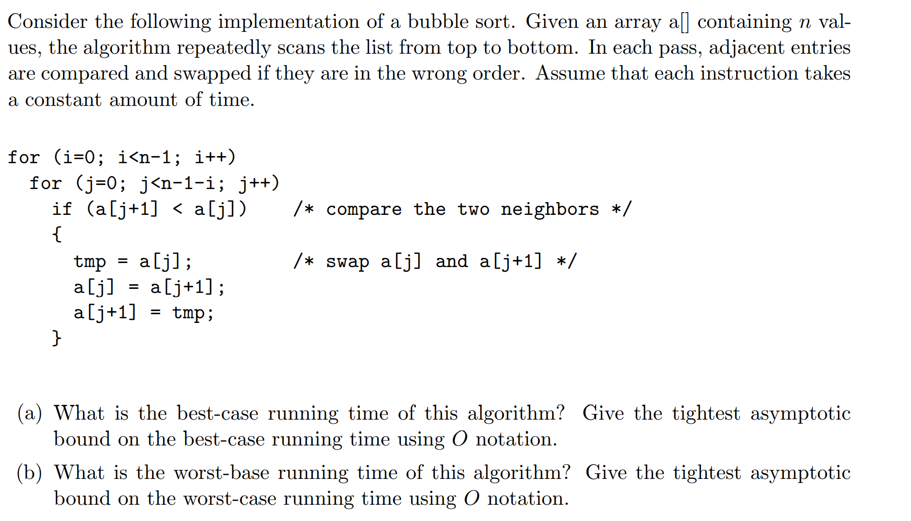 Consider the following implementation of a bubble sort. Given an array a] containing n val-
ues, the algorithm repeatedly scans the list from top to bottom. In each pass, adjacent entries
are compared and swapped if they are in the wrong order. Assume that each instruction takes
a constant amount of time.
for (i=0; i<n-1; i++)
for (j=0; j<n-1-i; j++)
if (a[j+1] < a[j])
{
/* compare the two neighbors */
alj];
/* swap a[j] and a[j+1] */
tmp
a[j] = a[j+1];
a[j+1] = tmp;
(a) What is the best-case running time of this algorithm? Give the tightest asymptotic
bound on the best-case running time using O notation.
(b) What is the worst-base running time of this algorithm? Give the tightest asymptotic
bound on the worst-case running time using O notation.
