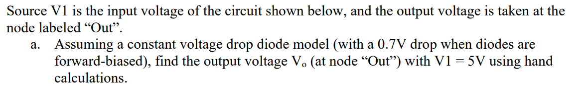 Source V1 is the input voltage of the circuit shown below, and the output voltage is taken at the
node labeled “Out".
a. Assuming a constant voltage drop diode model (with a 0.7V drop when diodes are
forward-biased), find the output voltage V. (at node "Out") with V1 = 5V using hand
calculations.
