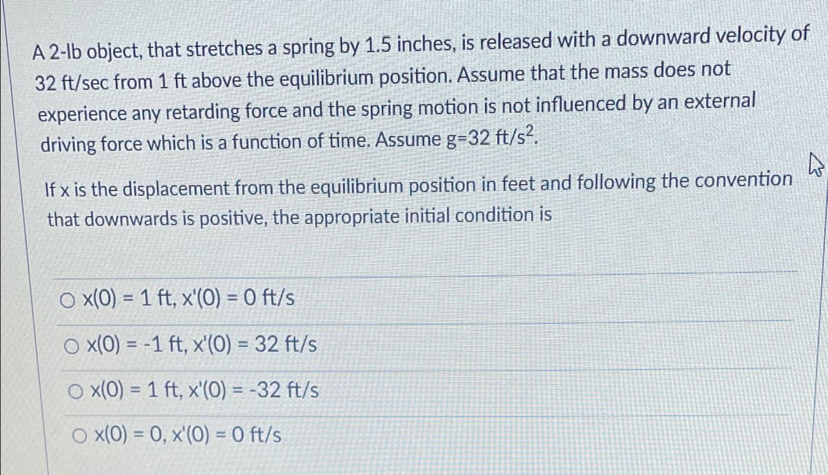 A 2-lb object, that stretches a spring by 1.5 inches, is released with a downward velocity of
32 ft/sec from 1 ft above the equilibrium position. Assume that the mass does not
experience any retarding force and the spring motion is not influenced by an external
driving force which is a function of time. Assume g=32 ft/s?.
If x is the displacement from the equilibrium position in feet and following the convention
that downwards is positive, the appropriate initial condition is
O x(0) = 1 ft, x'(0) = 0 ft/s
O x(0) = -1 ft, x'(0) = 32 ft/s
O x(0) = 1 ft, x'(0) = -32 ft/s
O x(0) = 0, x'(O) = 0 ft/s
