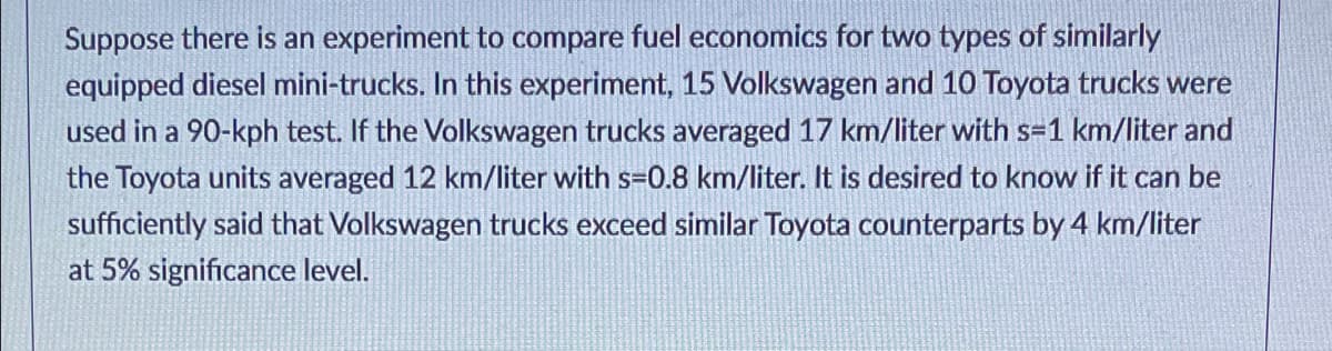 Suppose there is an experiment to compare fuel economics for two types of similarly
equipped diesel mini-trucks. In this experiment, 15 Volkswagen and 10 Toyota trucks were
used in a 90-kph test. If the Volkswagen trucks averaged 17 km/liter with s=1 km/liter and
the Toyota units averaged 12 km/liter with s=0.8 km/liter. It is desired to know if it can be
sufficiently said that Volkswagen trucks exceed similar Toyota counterparts by 4 km/liter
at 5% significance level.
