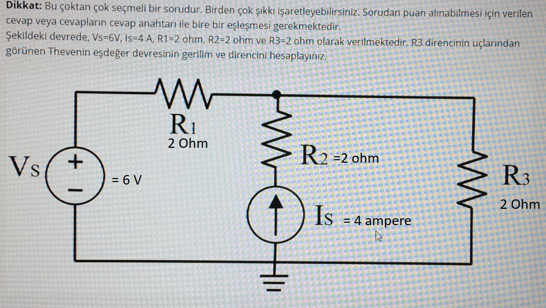 Dikkat: Bu çoktan çok seçmeli bir sorudur. Birden çok şıkkı işaretleyebilirsiniz. Sorudan puan alınabilmesi için verilen
cevap veya cevapların cevap anahtarı ile bire bir eşleşmesi gerekmektedir.
Şekildeki devrede, Vs-6V, Is=4 A, R1=2 ohm, R2=2 ohm ve R3=2 ohm olarak verilmektedir. R3 direncinin uçlarından
görünen Thevenin eşdeğer devresinin gerilim ve direncini hesaplayınız.
RI
2 Ohm
R2 =2 ohm
Vs
R3
= 6 V
2 Ohm
Is
= 4 ampere
