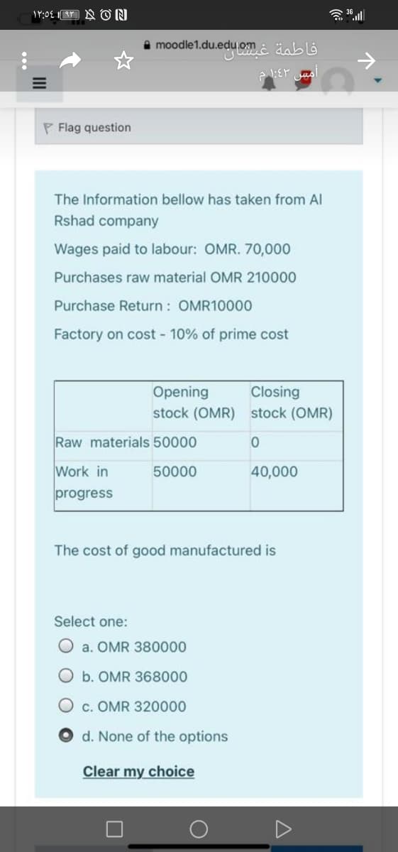 A moodle1.du.edu.om
P Flag question
The Information bellow has taken from Al
Rshad company
Wages paid to labour: OMR. 70,000
Purchases raw material OMR 210000
Purchase Return : OMR10000
Factory on cost 10% of prime cost
Opening
Closing
stock (OMR) stock (OMR)
Raw materials 50000
Work in
50000
40,000
progress
The cost of good manufactured is
Select one:
O a. OMR 380000
b. OMR 368000
c. OMR 320000
d. None of the options
Clear my choice
