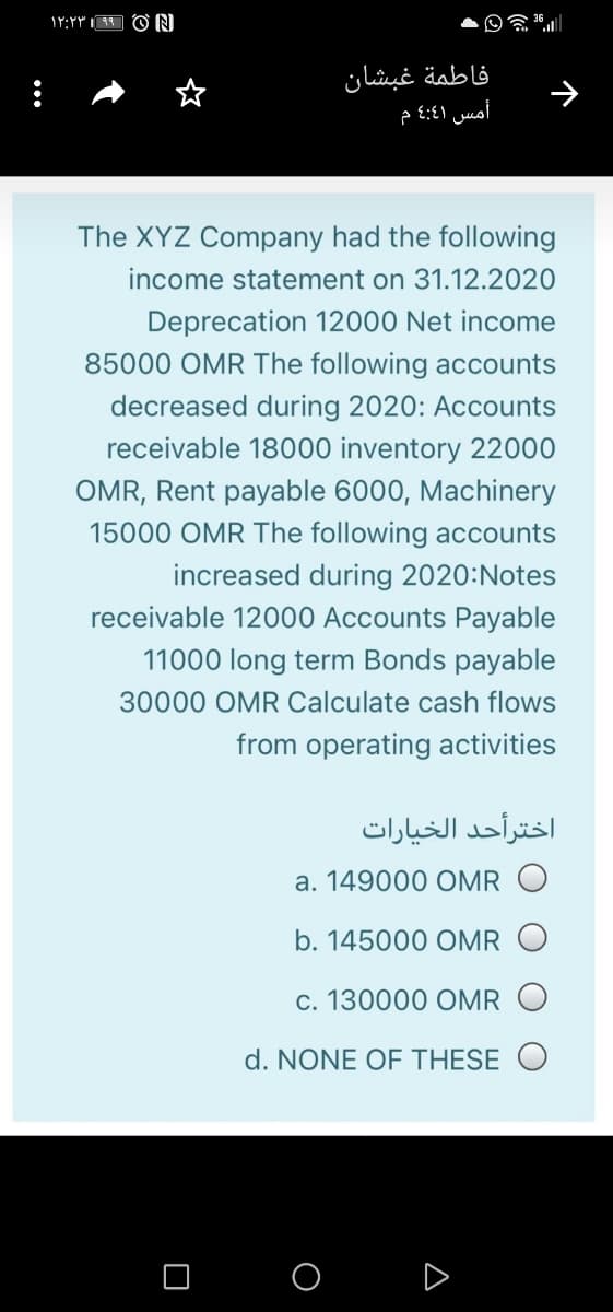 فاطمة غبشان
أمس 4:41 م
The XYZ Company had the following
income statement on 31.12.2020
Deprecation 12000 Net income
85000 OMR The following accounts
decreased during 2020: Accounts
receivable 18000 inventory 22000
OMR, Rent payable 6000, Machinery
15000 OMR The following accounts
increased during 2020:Notes
receivable 12000 Accounts Payable
11000 long term Bonds payable
30000 OMR Calculate cash flows
from operating activities
اخترأحد الخیارات
a. 149000 OMR O
b. 145000 OMR O
c. 130000 OMR
d. NONE OF THESE
