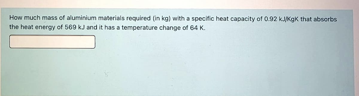 How much mass of aluminium materials required (in kg) with a specific heat capacity of 0.92 kJ/KgK that absorbs
the heat energy of 569 kJ and it has a temperature change of 64 K.
