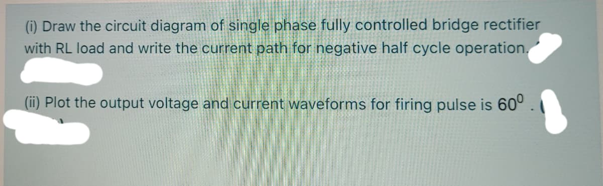 (i) Draw the circuit diagram of single phase fully controlled bridge rectifier
with RL load and write the current path for negative half cycle operation.
(ii) Plot the output voltage and current waveforms for firing pulse is 60° .
