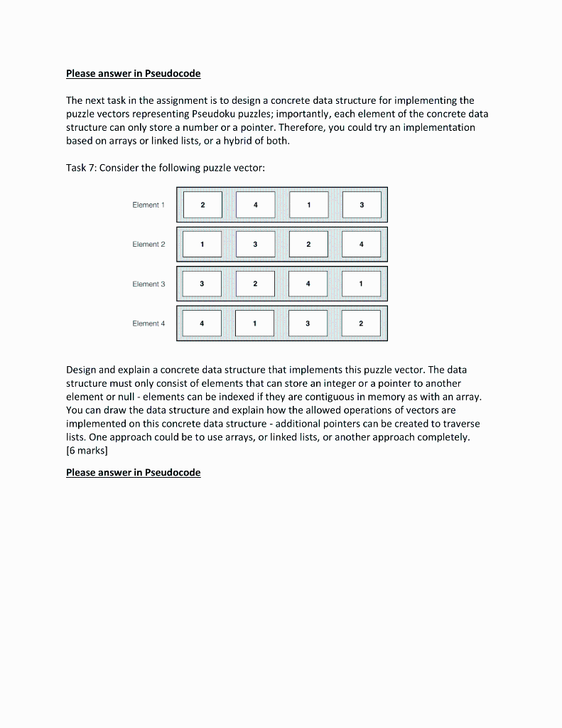 Please answer in Pseudocode
The next task in the assignment is to design a concrete data structure for implementing the
puzzle vectors representing Pseudoku puzzles; importantly, each element of the concrete data
structure can only store a number or a pointer. Therefore, you could try an implementation
based on arrays or linked lists, or a hybrid of both.
Task 7: Consider the following puzzle vector:
Element 1
Element 2
Element 3
Element 4
2
1
3
4
3
2
1
2
4
3
Design and explain a concrete data structure that implements this puzzle vector. The data
structure must only consist of elements that can store an integer or a pointer to another
element or null - elements can be indexed if they are contiguous in memory as with an array.
You can draw the data structure and explain how the allowed operations of vectors are
implemented on this concrete data structure - additional pointers can be created to traverse
lists. One approach could be to use arrays, or linked lists, or another approach completely.
[6 marks]
Please answer in Pseudocode