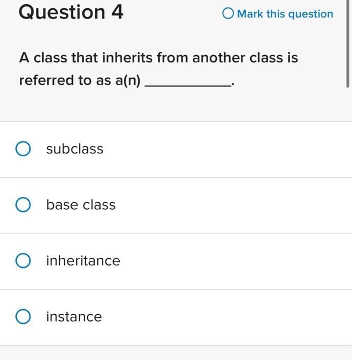 Question 4
A class that inherits from another class is
referred to as a(n)
O subclass
O base class
O inheritance
O
O Mark this question
instance