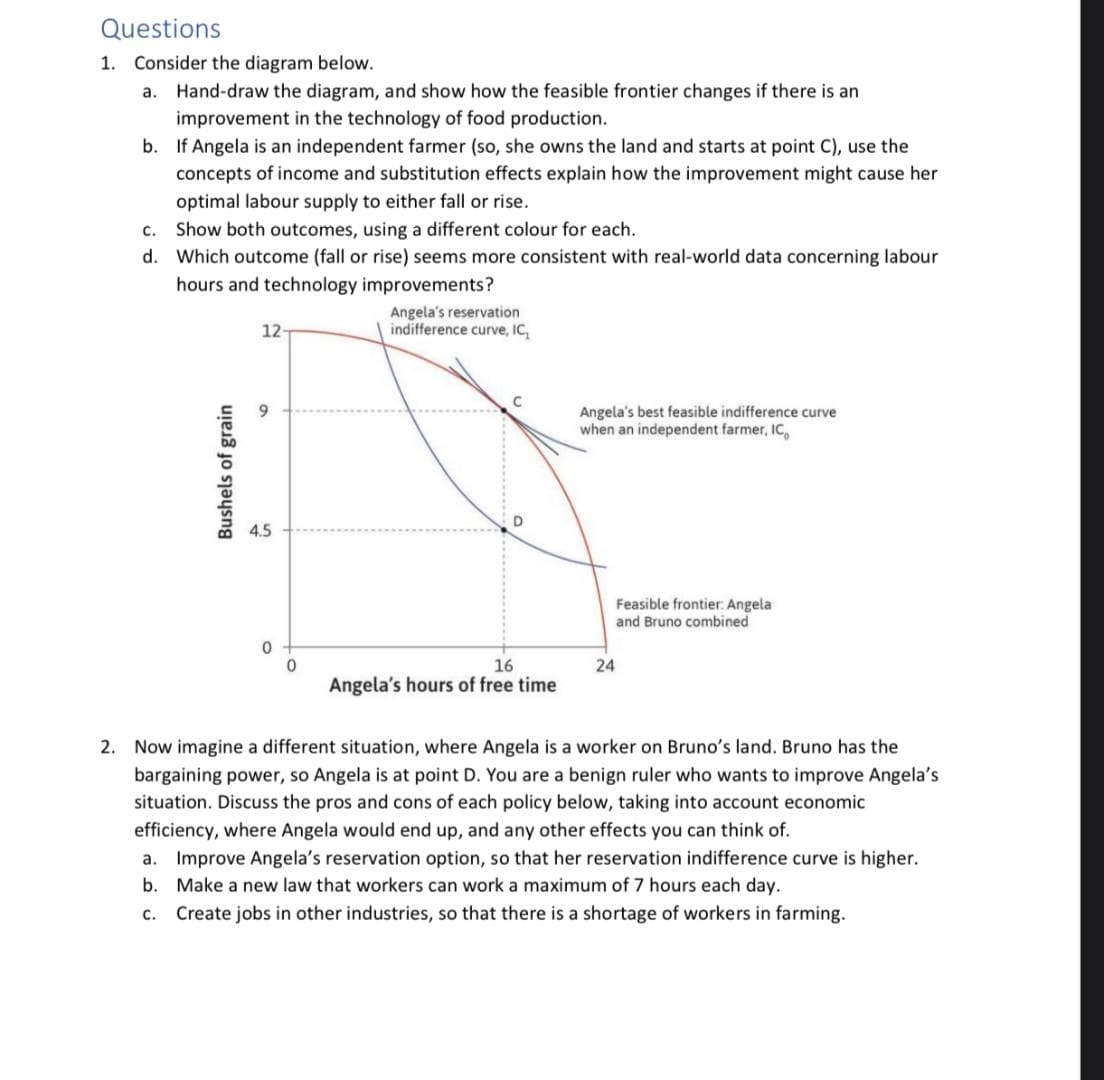 Questions
1. Consider the diagram below.
a. Hand-draw the diagram, and show how the feasible frontier changes if there is an
improvement in the technology of food production.
b. If Angela is an independent farmer (so, she owns the land and starts at point C), use the
c.
d.
concepts of income and substitution effects explain how the improvement might cause her
optimal labour supply to either fall or rise.
Show both outcomes, using a different colour for each.
Which outcome (fall or rise) seems more consistent with real-world data concerning labour
hours and technology improvements?
Bushels of grain
12-
4.5
0
0
Angela's reservation
indifference curve, IC,
16
Angela's hours of free time
Angela's best feasible indifference curve
when an independent farmer, IC
Feasible frontier: Angela
and Bruno combined
24
2. Now imagine a different situation, where Angela is a worker on Bruno's land. Bruno has the
bargaining power, so Angela is at point D. You are a benign ruler who wants to improve Angela's
situation. Discuss the pros and cons of each policy below, taking into account economic
efficiency, where Angela would end up, and any other effects you can think of.
a. Improve Angela's reservation option, so that her reservation indifference curve is higher.
Make a new law that workers can work a maximum of 7 hours each day.
b.
C. Create jobs in other industries, so that there is a shortage of workers in farming.