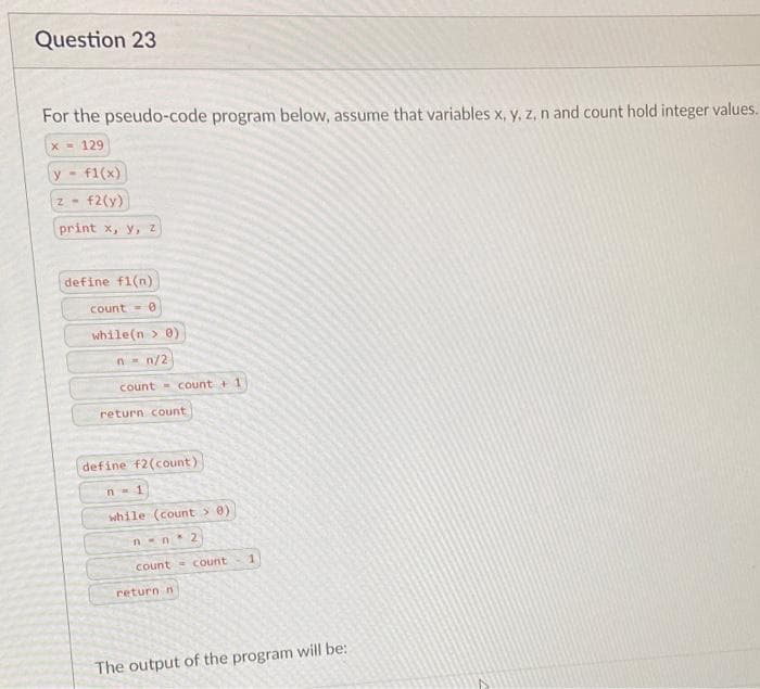 Question 23
For the pseudo-code program below, assume that variables x, y, z, n and count hold integer values.
x= 129
у - f1(x)
f2(y)
print x, y, z
Z-
define f1(n)
count=0
while(n > 0)
n = n/2
count count + 1
return count
define f2(count)
n=1
while (count > 0)
n-n2
count count
return n
1
The output of the program will be: