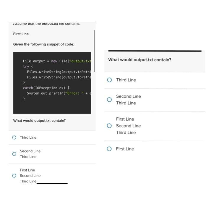 Assume that the output.txt file contains:
First Line
Given the following snippet of code:
File output = new File("output.txt
try {
Files.writeString(output.toPath
Files.writeString (output.toPath
}
catch (IOException ex) {
System.out.println("Error:
}
What would output.txt contain?
Third Line
Second Line
Third Line
First Line
Second Line
Third Line
What would output.txt contain?
Third Line
Second Line
Third Line
First Line
Second Line
Third Line
O First Line