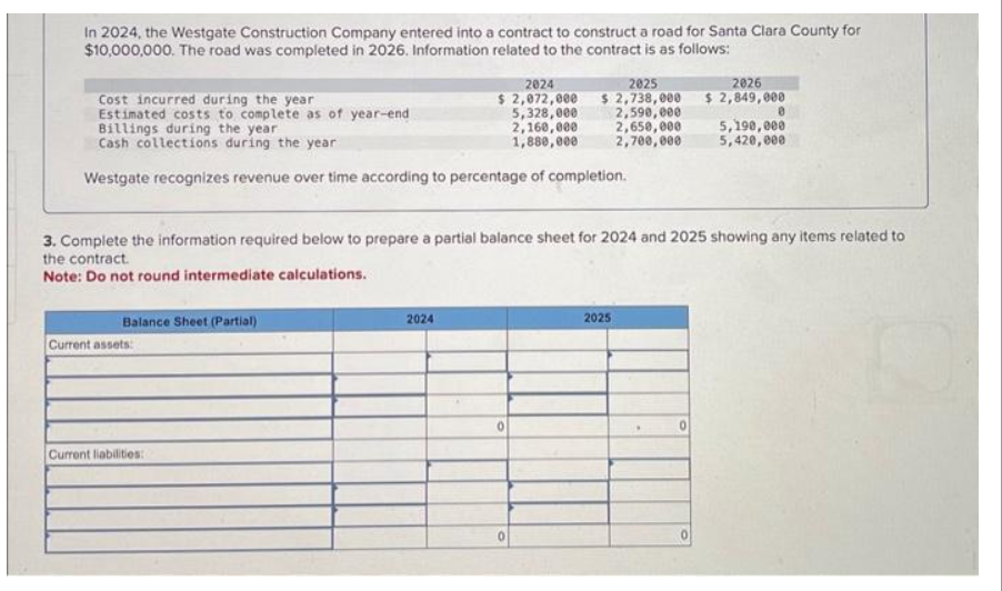 In 2024, the Westgate Construction Company entered into a contract to construct a road for Santa Clara County for
$10,000,000. The road was completed in 2026. Information related to the contract is as follows:
Cost incurred during the year
Estimated costs to complete as of year-end
Billings during the year
Cash collections during the year.
Westgate recognizes revenue over time according to percentage of completion.
Balance Sheet (Partial)
Current assets:
2024
$ 2,072,000
5,328,000
2,160,000
1,880,000
Current liabilities:
3. Complete the information required below to prepare a partial balance sheet for 2024 and 2025 showing any items related to
the contract.
Note: Do not round intermediate calculations.
2024
2025
$ 2,738,000
2,590,000
2,650,000
2,700,000
0
0
2025
2026
$ 2,849,000
0
5,190,000
5,420,000