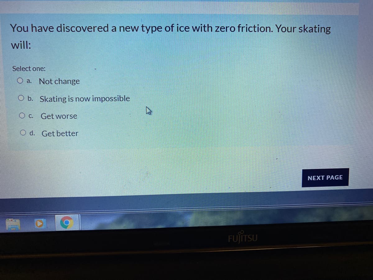 You have discovered a new type of ice with zero friction. Your skating
will:
Select one:
O a. Not change
O b. Skating is now impossible
O C. Get worse
O d. Get better
NEXT PAGE
FUJITSU
