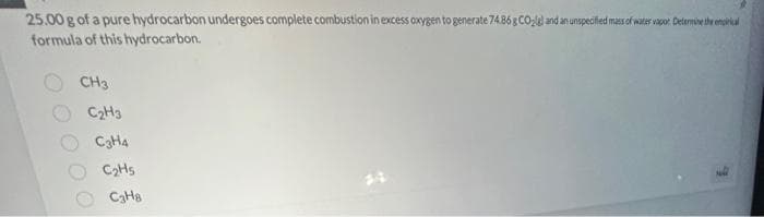 25.00 g of a pure hydrocarbon undergoes complete combustion in excess oxygen to generate 74.86 g CO₂lel and an unspecified mass of water vapor. Determine the empirical
formula of this hydrocarbon.
CH3
C₂H3
C3H4
C₂H5
C3H8