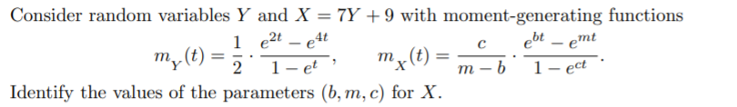 Consider random variables Y and X = 7Y + 9 with moment-generating functions
1 e2t – e4t
1- et
ebt – emt
m, (t)
2
m – b
1– ect
Identify the values of the parameters (b, m, c) for X.
