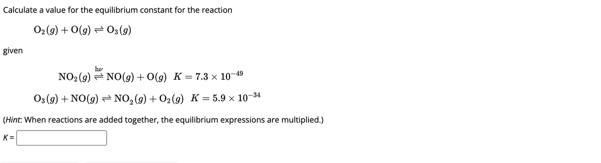 Calculate a value for the equilibrium constant for the reaction
O₂(g) + O(g) → 03 (9)
given
hv
-49
NO₂(g) → NO(g) + O(g) K = 7.3 × 10-
O3 (9) + NO(g) ⇒ NO₂(g) + O2(g) K = 5.9 × 10-³4
(Hint: When reactions are added together, the equilibrium expressions are multiplied.)
K=