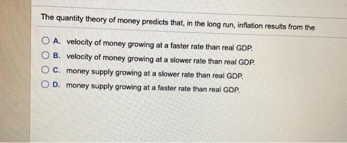 The quantity theory of money predicts that, in the long run, inflation results from the
OA. velocity of money growing at a faster rate than real GDP.
B. velocity of money growing at a slower rate than real GDP.
OC. money supply growing at a slower rate than real GDP.
O D. money supply growing at a faster rate than real GDP.