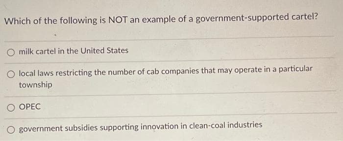 Which of the following is NOT an example of a government-supported cartel?
O milk cartel in the United States
O local laws restricting the number of cab companies that may operate in a particular
township
OPEC
government subsidies supporting innovation in clean-coal industries
