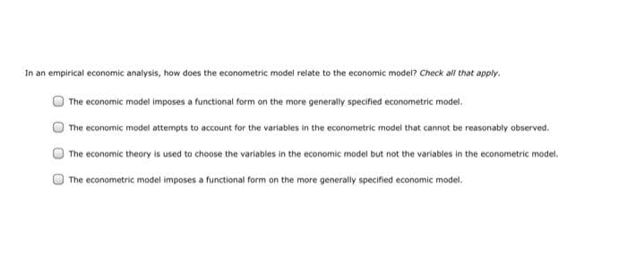 In an empirical economic analysis, how does the econometric model relate to the economic model? Check all that apply.
The economic model imposes a functional form on the more generally specified econometric model.
The economic model attempts to account for the variables in the econometric model that cannot be reasonably observed.
The economic theory is used to choose the variables in the economic model but not the variables in the econometric model.
The econometric model imposes a functional form on the more generally specified economic model.