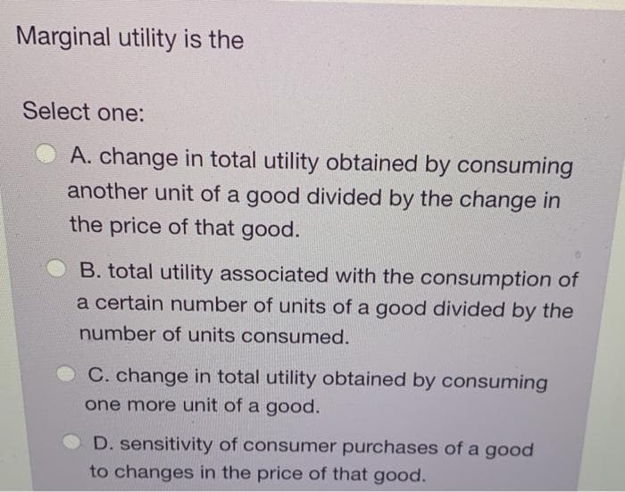 Marginal utility is the
Select one:
A. change in total utility obtained by consuming
another unit of a good divided by the change in
the price of that good.
B. total utility associated with the consumption of
a certain number of units of a good divided by the
number of units consumed.
C. change in total utility obtained by consuming
one more unit of a good.
D. sensitivity of consumer purchases of a good
to changes in the price of that good.