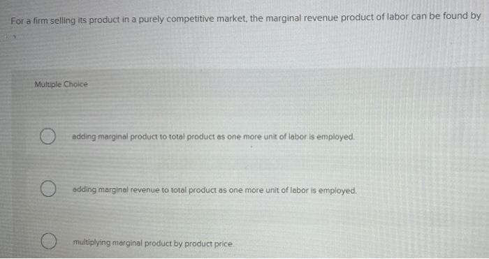 For a firm selling its product in a purely competitive market, the marginal revenue product of labor can be found by
Multiple Choice
adding marginal product to total product as one more unit of labor is employed.
adding marginal revenue to total product as one more unit of labor is employed.
multiplying marginal product by product price.