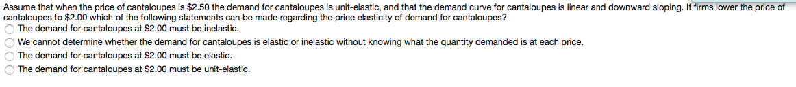 Assume that when the price of cantaloupes is $2.50 the demand for cantaloupes is unit-elastic, and that the demand curve for cantaloupes is linear and downward sloping. If firms lower the price of
cantaloupes to $2.00 which of the following statements can be made regarding the price elasticity of demand for cantaloupes?
O The demand for cantaloupes at $2.00 must be inelastic.
O We cannot determine whether the demand for cantaloupes is elastic or inelastic without knowing what the quantity demanded is at each price.
O The demand for cantaloupes at $2.00 must be elastic.
O The demand for cantaloupes at $2.00 must be unit-elastic.