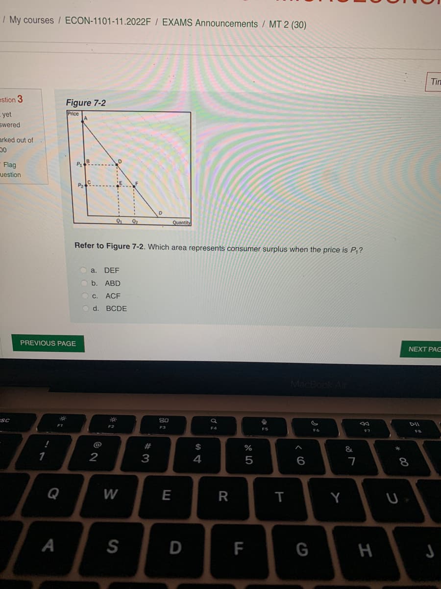 / My courses / ECON-1101-11.2022F / EXAMS Announcements / MT 2 (30)
estion 3
yet
swered
arked out of
00
Flag
uestion
sc
!
PREVIOUS PAGE
1
F1
Figure 7-2
Price
A
P₁
A
P₂
B
C
Refer to Figure 7-2. Which area represents consumer surplus when the price is P₁?
a. DEF
b. ABD
C. ACF
d. BCDE
@
9₂₁ 9₂
2
20:
F2
W
S
w#2
D
3
Quantity
80
F3
E
D
594
$
a
F4
R
%
5
F
9
FS
T
^
6
G
G
F6
Y
&
7
F7
H
*
NEXT PAG
8
Tin
FB
J