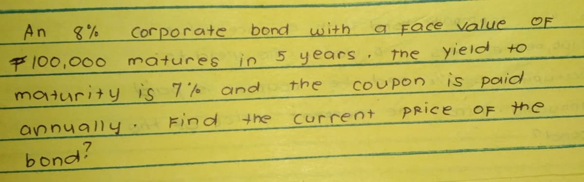 An
8%
Corporate
bond with
a Face value
yield to
is paid
PRice OF the
OF
F100,000
matures in 5 years.
the
maturity is 7% and
the
COUPon
annually
Find
Current
bond?
