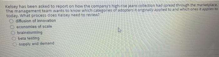 Kelsey has been asked to report on how the company's high-rise jeans collection had spread through the marketplace.
The management team wants to know which categories of adopters it originally applied to and which ones it applies to
today. What process does Kelsey need to review?
diffusion of innovation
O economies of scale
O brainstorming
beta testing
supply and demand
