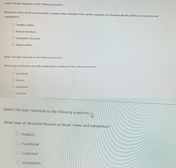 Select the best response to the following questions.
What term refers to the structure that is created when managers from various segments of a business directly interface on resources and
negotiations?
Complex matrix
Product structure
O Geographic structure
Simple matrix
Select the best response to the following questions.
Which type of structure provides rapid decision making for the entire service line?
O Functional
O Product
O Geographic
Customer
Select the best response to the following questions.
What type of structure focuses on buyer needs and satisfaction?
O Product
O Functional
O Customer
O Geographic
