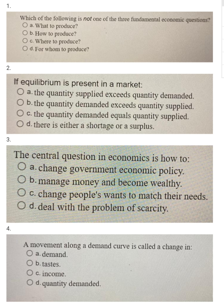 1.
Which of the following is not one of the three fundamental economic questions?
O a. What to produce?
O b. How to produce?
O c. Where to produce?
O d. For whom to produce?
2.
If equilibrium is present in a market:
O a. the quantity supplied exceeds quantity demanded.
b. the quantity demanded exceeds quantity supplied.
O . the quantity demanded equals quantity supplied.
O d. there is either a shortage or a surplus.
3.
The central question in economics is how to:
O a. change government economic policy.
O b. manage money and become wealthy.
O c. change people's wants to match their needs.
O d. deal with the problem of scarcity.
4.
A movement along a demand curve is called a change in:
O a. demand.
O b. tastes.
O c. income.
O d. quantity demanded.
