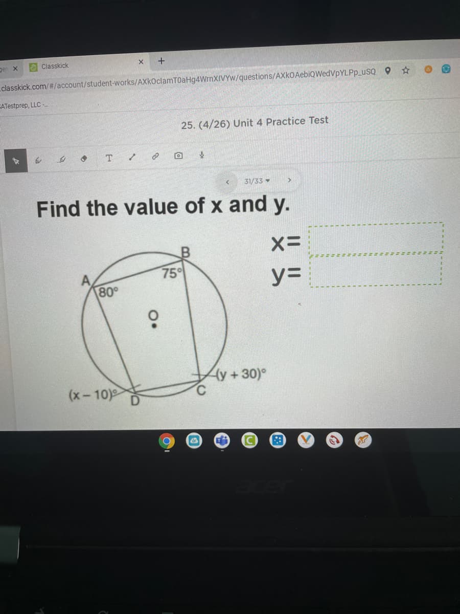 gen x
O Classkick
classkick.com/#/account/student-works/AXkOclamTOaHg4WrnXIVYw/questions/AXkOAebiQWedVpYLPp_uSQ O
EATestprep, LLC -
25. (4/26) Unit 4 Practice Test
T.
31/33 -
Find the value of x and y.
75°
80°
y=
(y+30)°
(x-10)
