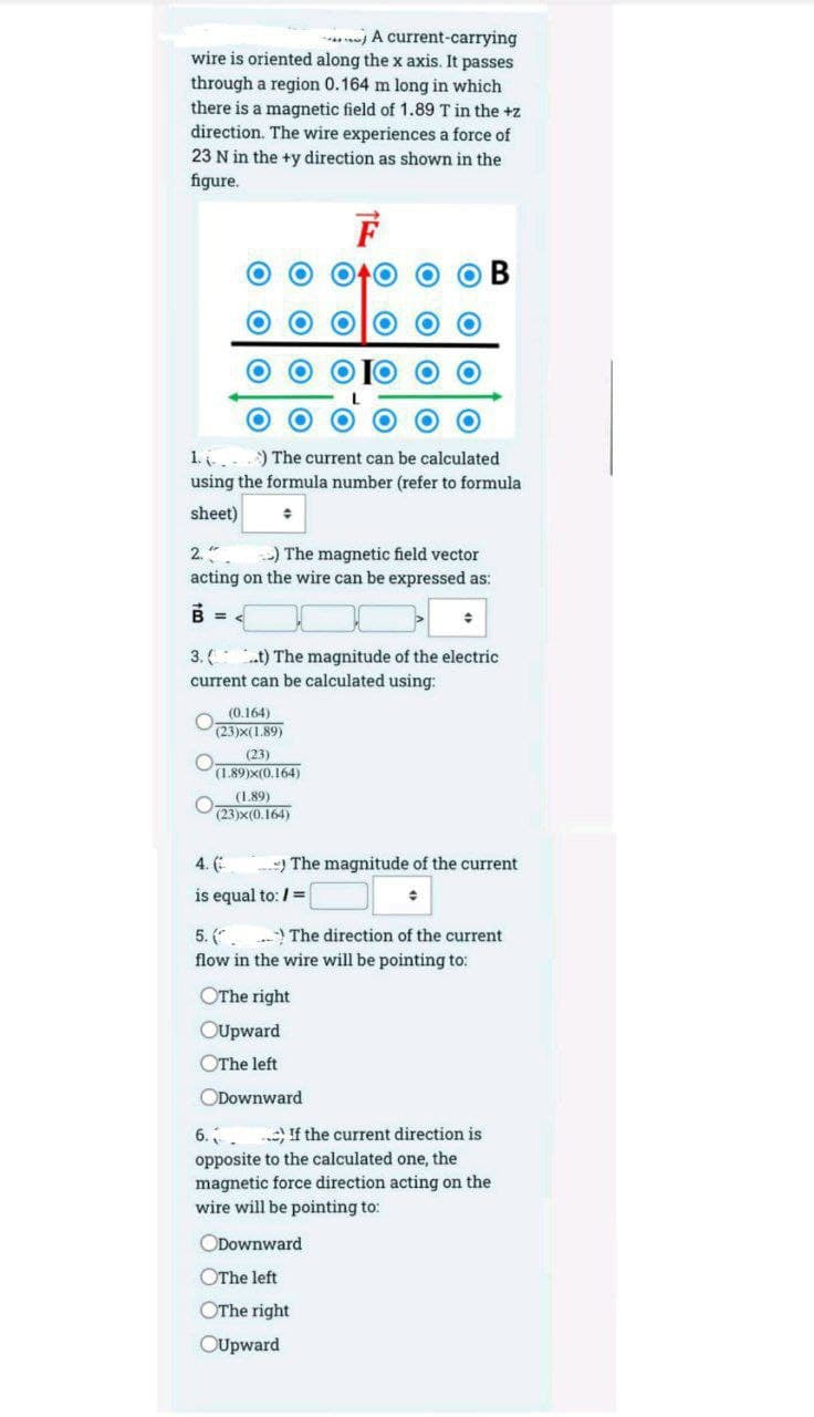 . A current-carrying
wire is oriented along the x axis. It passes
through a region 0.164 m long in which
there is a magnetic field of 1.89 T in the +z
direction. The wire experiences a force of
23 N in the +y direction as shown in the
figure.
F
1. ) The current can be calculated
using the formula number (refer to formula
sheet)
) The magnetic field vector
2."
acting on the wire can be expressed as:
B =
3.(
.t) The magnitude of the electric
current can be calculated using:
(0.164)
(23)x(1.89)
(23)
(1.89)X(0.164)
(1.89)
(23)x(0.164)
4. (
The magnitude of the current
is equal to: /=
5. (.) The direction of the current
flow in the wire will be pointing to:
OThe right
OUpward
OThe left
ODownward
6.
If the current direction is
opposite to the calculated one, the
magnetic force direction acting on the
wire will be pointing to:
ODownward
OThe left
OThe right
OUpward
