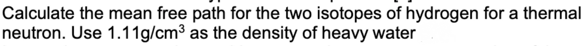 Calculate the mean free path for the two isotopes of hydrogen for a thermal
neutron. Use 1.11g/cm³ as the density of heavy water
