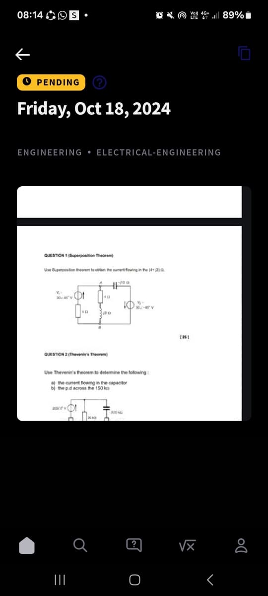 |||
=
08:14S •
Voi) 4G+
89%
→ PENDING
Friday, Oct 18, 2024
ENGINEERING ELECTRICAL-ENGINEERING
QUESTION (Superposition Theorem
Use Superposition theorem to obtain the cument flowing in the 14+
49
1-0
QUESTION 2 (Then Ther
Use Thevenin's theorem to determine the following:
a) the current flowing in the capacitor
b) the pd across the 150 k
а
?
[26]
Г
o
Do