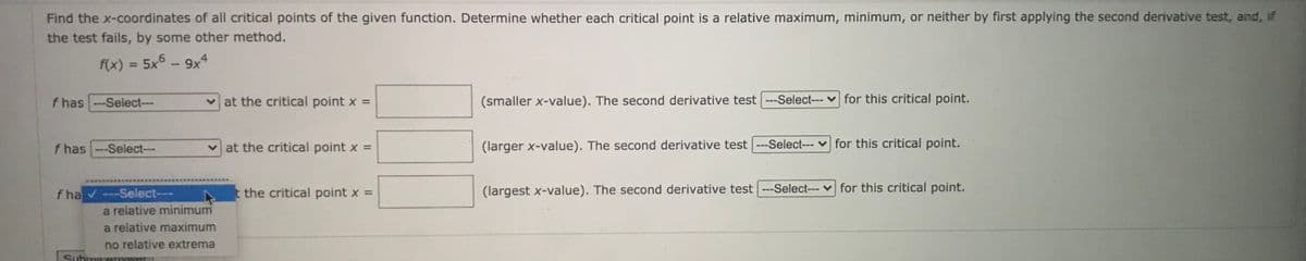 Find the x-coordinates of all critical points of the given function. Determine whether each critical point is a relative maximum, minimum, or neither by first applying the second derivative test, and, if
the test fails, by some other method.
f(x) = 5x5 -9x4
%3D
f has
-Select--
v at the critical point x =
(smaller x-value). The second derivative test ---Select--- v for this critical point.
f has --Select---
v at the critical point x =
(larger x-value). The second derivative test ---Select--- v for this critical point.
f ha -Select---
t the critical point x =
(largest x-value). The second derivative test ---Select--- v for this critical point.
a relative minimum
a relative maximum
no relative extrema
Submur aTISWer
