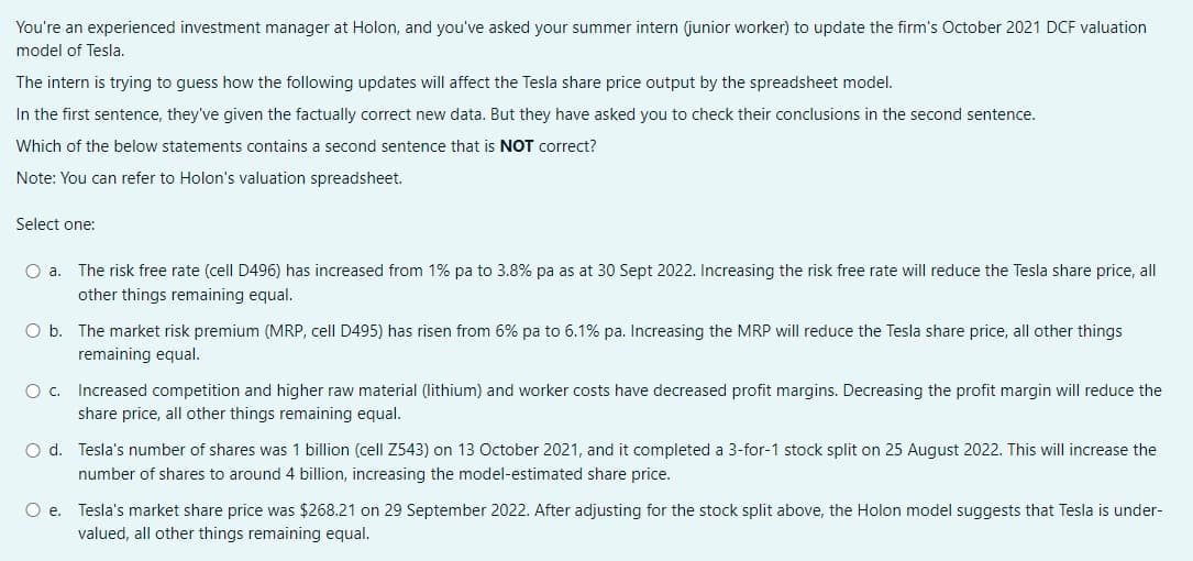 You're an experienced investment manager at Holon, and you've asked your summer intern (junior worker) to update the firm's October 2021 DCF valuation
model of Tesla.
The intern is trying to guess how the following updates will affect the Tesla share price output by the spreadsheet model.
In the first sentence, they've given the factually correct new data. But they have asked you to check their conclusions in the second sentence.
Which of the below statements contains a second sentence that is NOT correct?
Note: You can refer to Holon's valuation spreadsheet.
Select one:
O a. The risk free rate (cell D496) has increased from 1% pa to 3.8% pa as at 30 Sept 2022. Increasing the risk free rate will reduce the Tesla share price, all
other things remaining equal.
O b. The market risk premium (MRP, cell D495) has risen from 6% pa to 6.1% pa. Increasing the MRP will reduce the Tesla share price, all other things
remaining equal.
O c. Increased competition and higher raw material (lithium) and worker costs have decreased profit margins. Decreasing the profit margin will reduce the
share price, all other things remaining equal.
O d. Tesla's number of shares was 1 billion (cell Z543) on 13 October 2021, and it completed a 3-for-1 stock split on 25 August 2022. This will increase the
number of shares to around 4 billion, increasing the model-estimated share price.
O e. Tesla's market share price was $268.21 on 29 September 2022. After adjusting for the stock split above, the Holon model suggests that Tesla is under-
valued, all other things remaining equal.