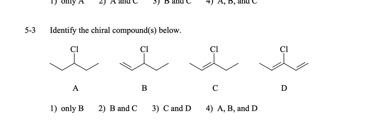 5-3
only A
Identify the chiral compound(s) below.
Cl
A
1) only B
2) B and C
Cl
3)
B
3) C and D
4) A, B, and
Cl
C
4) A, B, and D
Cl
D