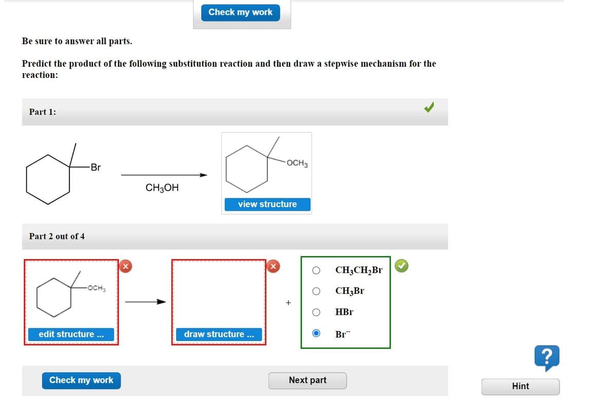 Be sure to answer all parts.
Predict the product of the following substitution reaction and then draw a stepwise mechanism for the
reaction:
Part 1:
Part 2 out of 4
-Br
-OCH3
edit structure...
Check my work
Check my work
CH3OH
a
view structure
draw structure ...
OCH 3
X
+
Next part
CH3CH₂Br
CH3Br
HBr
Br
Hint