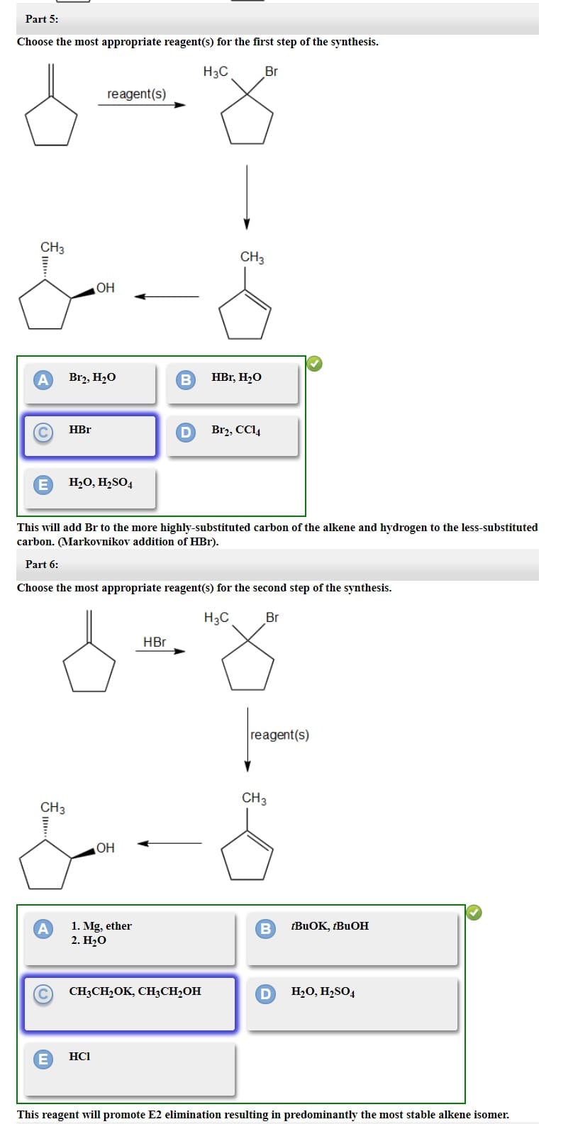 Part 5:
Choose the most appropriate reagent(s) for the first step of the synthesis.
H3C
CH3
A
C
E
CH3
A
C
E
HBr
reagent(s)
Br₂, H₂O
OH
H₂O, H₂SO4
HCI
This will add Br to the more highly-substituted carbon of the alkene and hydrogen to the less-substituted
carbon. (Markovnikov addition of HBr).
Part 6:
Choose the most appropriate reagent(s) for the second step of the synthesis.
H3C
Br
OH
1. Mg, ether
2. H₂O
B
HBr
D
CH3CH₂OK, CH3CH₂OH
CH3
HBr, H₂O
Br
Br2, CC14
reagent(s)
CH3
B tBuOK, tBuOH
D H₂O, H₂SO4
This reagent will promote E2 elimination resulting in predominantly the most stable alkene isomer.