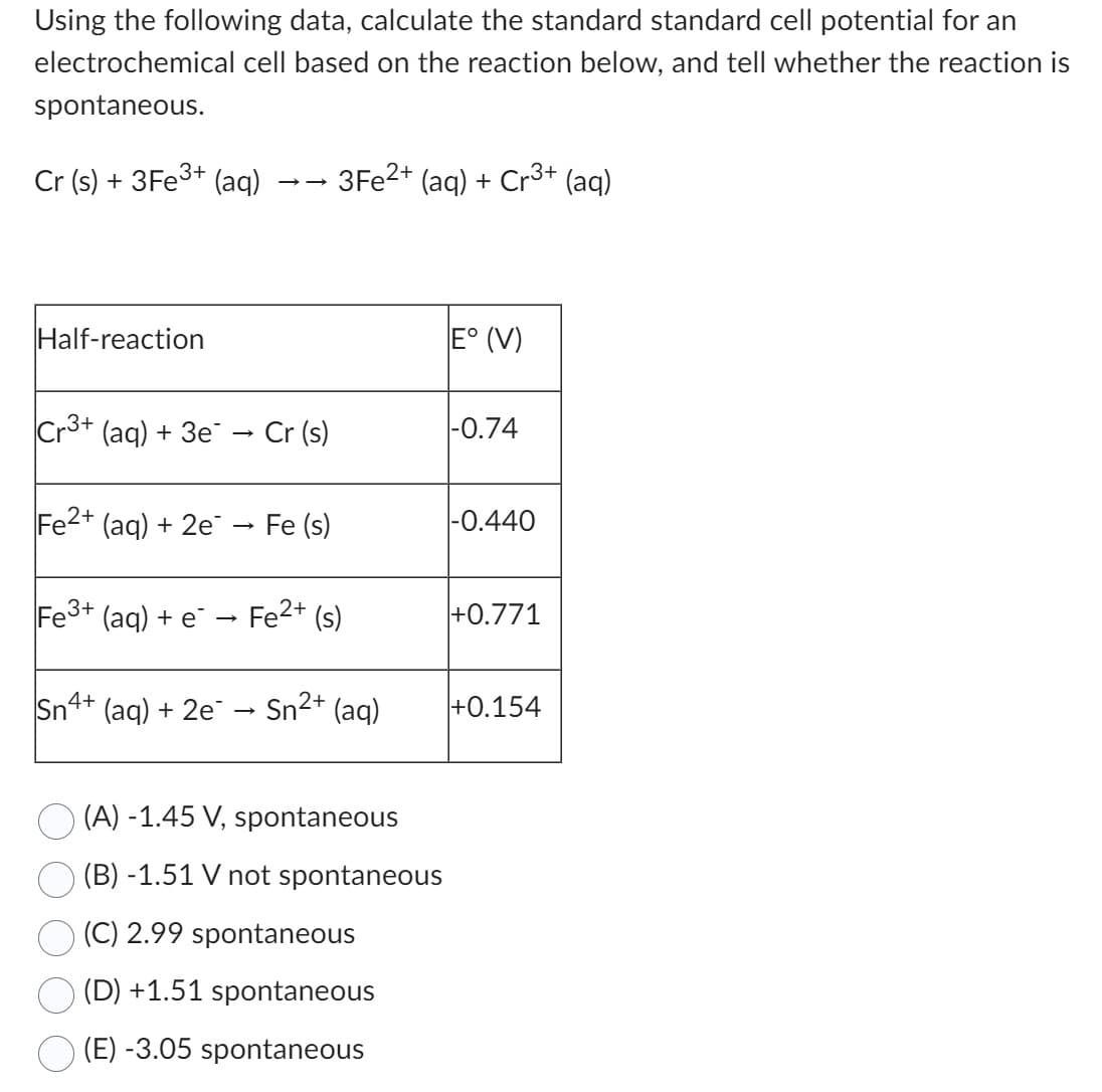 Using the following data, calculate the standard standard cell potential for an
cell based on the reaction below, and tell whether the reaction is
electrochemical
spontaneous.
Cr (s) + 3Fe³+ (aq)
Half-reaction
Cr3+ (aq) + 3e¯ → Cr (s)
Fe2+ (aq) + 2e → Fe (s)
3Fe2+ (aq) + Cr3+ (aq)
Fe³+ (aq) + e → Fe²+ (s)
Sn4+ (aq) + 2e
Sn²+ (aq)
2+
(A) -1.45 V, spontaneous
(B) -1.51 V not spontaneous
(C) 2.99 spontaneous
(D) +1.51 spontaneous
(E) -3.05 spontaneous
E° (V)
-0.74
-0.440
+0.771
+0.154