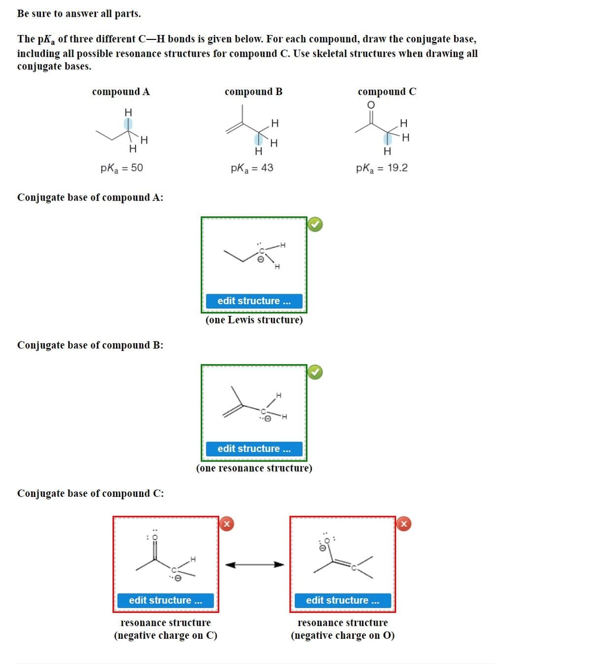 Be sure to answer all parts.
The pk of three different C-H bonds is given below. For each compound, draw the conjugate base,
including all possible resonance structures for compound C. Use skeletal structures when drawing all
conjugate bases.
compound A
H
H
H
pK₂ = 50
Conjugate base of compound A:
Conjugate base of compound B:
Conjugate base of compound C:
edit structure ...
compound B
resonance structure
(negative charge on C)
H
H
edit structure ...
(one Lewis structure)
edit structure ...
(one resonance structure)
X
H
pka = 43
compound C
edit structure ...
H
H
pK₂ = 19.2
resonance structure
(negative charge on O)
H