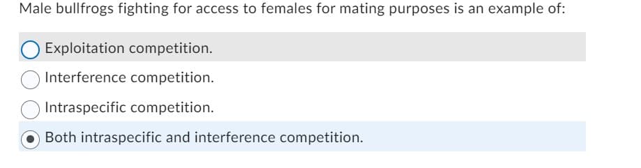 Male bullfrogs fighting for access to females for mating purposes is an example of:
O Exploitation competition.
Interference competition.
Intraspecific competition.
Both intraspecific and interference competition.