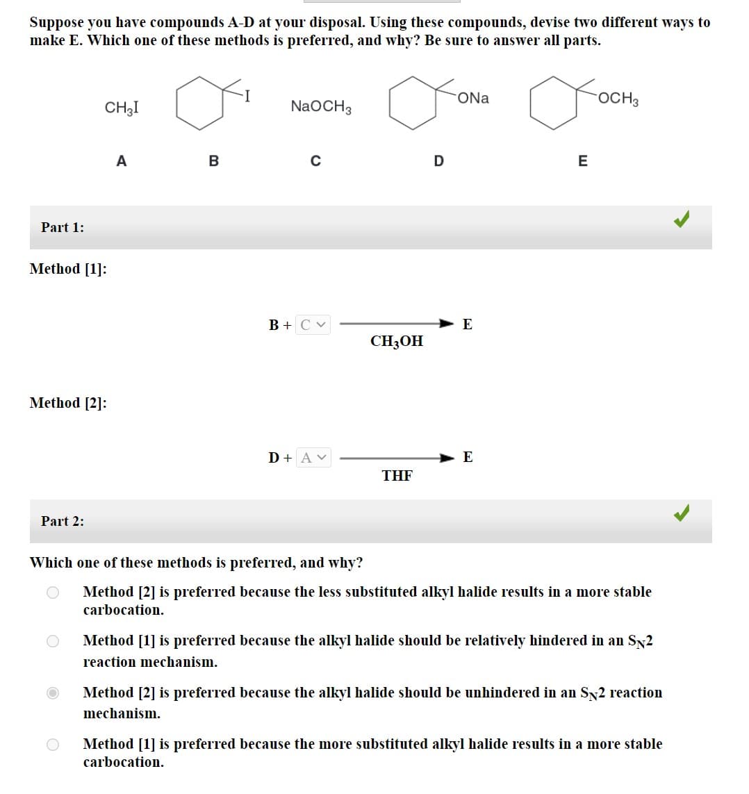 Suppose you have compounds A-D at your disposal. Using these compounds, devise two different ways to
make E. Which one of these methods is preferred, and why? Be sure to answer all parts.
Part 1:
CH3I
Method [1]:
Method [2]:
Part 2:
A
B
NaOCH 3
B + CV
D + Av
CH3OH
THF
D
ONa
E
E
E
OCH3
Which one of these methods is preferred, and why?
Method [2] is preferred because the less substituted alkyl halide results in a more stable
carbocation.
Method [1] is preferred because the alkyl halide should be relatively hindered in an SÃ2
reaction mechanism.
Method [2] is preferred because the alkyl halide should be unhindered in an SÃ2 reaction
mechanism.
Method [1] is preferred because the more substituted alkyl halide results in a more stable
carbocation.