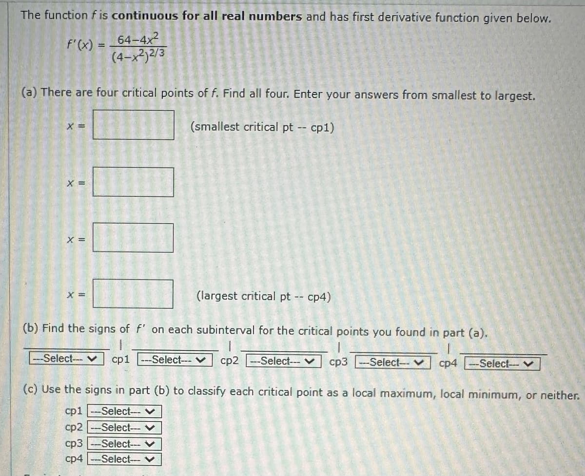 The function f is continuous for all real numbers and has first derivative function given below.
F'(x) =
64-4x²
(4-x²)2/3
(a) There are four critical points of f. Find all four. Enter your answers from smallest to largest.
(smallest critical pt -- cp1)
X =
X =
X =
(largest critical pt -- cp4)
(b) Find the signs of f' on each subinterval for the critical points you found in part (a).
cp1 ---Select--- ✓ cp2 --Select--- ✓ cp3--Select-- ✓ cp4 --Select-- ✓
(c) Use the signs in part (b) to classify each critical point as a local maximum, local minimum, or neither.
cp1 -Select---
cp2 --Select--- V
cp3 --Select--- ✓
cp4 -Select--
X =
---Select--