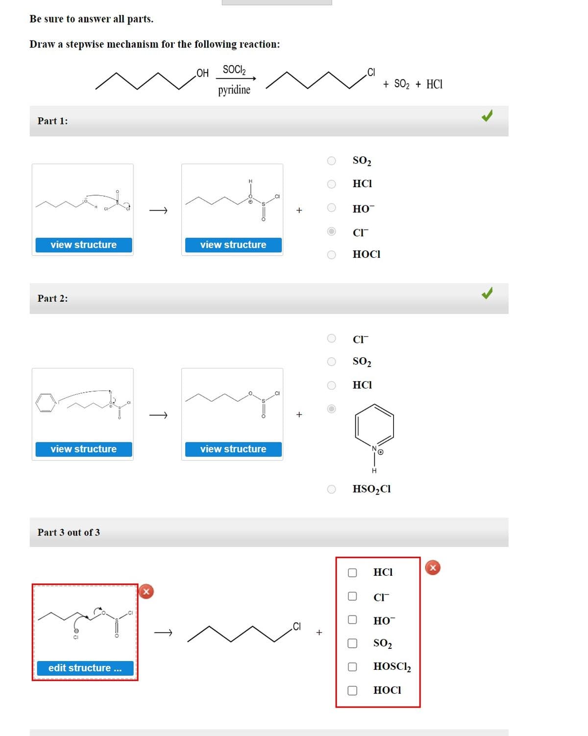 Be sure to answer all parts.
Draw a stepwise mechanism for the following reaction:
Part 1:
view structure
Part 2:
view structure
Part 3 out of 3
edit structure ...
т
OH
SOCI₂
pyridine
view structure
view structure
CI
+
SO₂
HCI
CI
HO™
CI™
HOCI
CI™
SO₂
HCI
U
0
H
HSO₂ Cl
+ SO₂ + HCI
HCI
CI
HO™
SO₂
HOSC12
HOCI